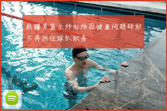 新疆男篮主帅刘炜因健康问题辞职不再担任球队职务