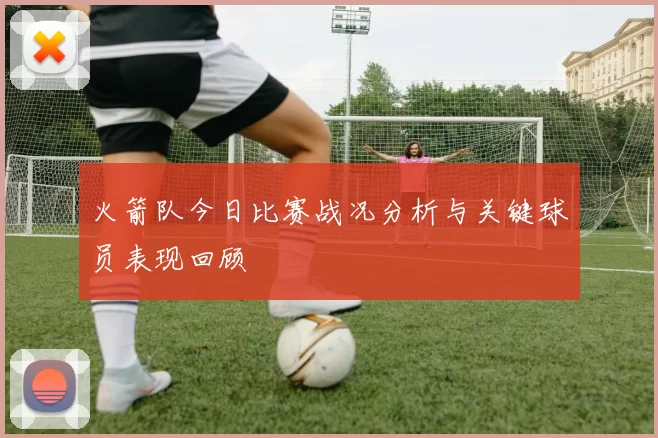 火箭队今日比赛战况分析与关键球员表现回顾