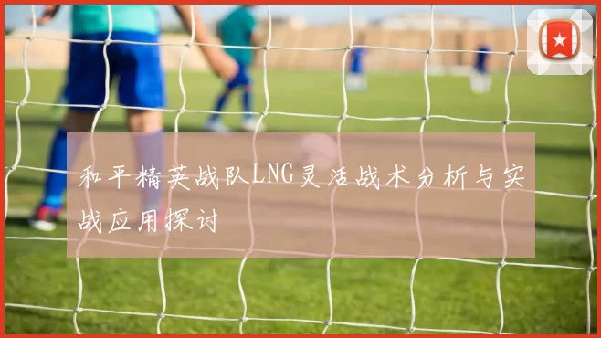 和平精英战队LNG灵活战术分析与实战应用探讨