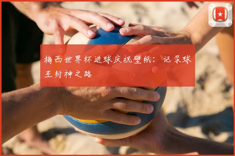 梅西世界杯进球庆祝壁纸:记录球王封神之路