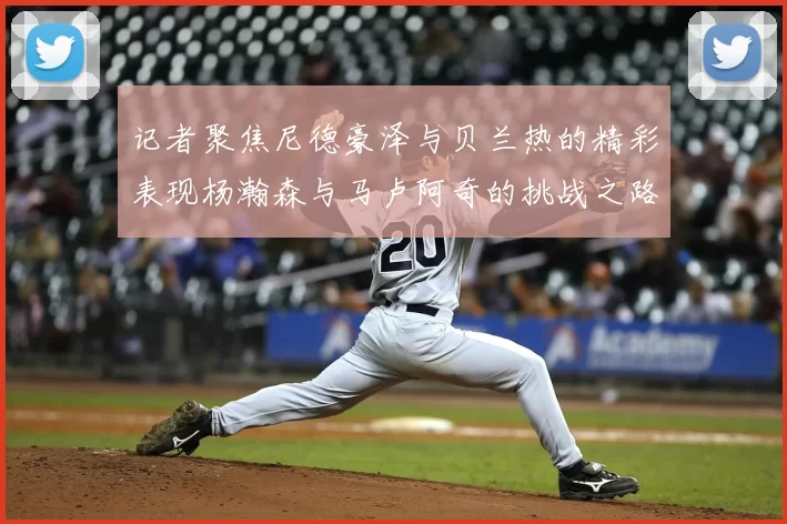 记者聚焦尼德豪泽与贝兰热的精彩表现杨瀚森与马卢阿奇的挑战之路依旧艰难