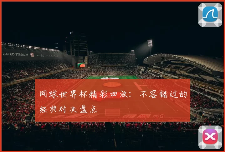网球世界杯精彩回放:不容错过的经典对决盘点