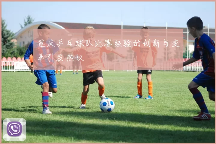重庆乒乓球队比赛经验的创新与变革引发热议