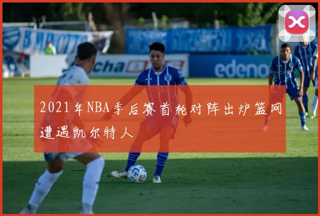 2021年NBA季后赛首轮对阵出炉篮网遭遇凯尔特人