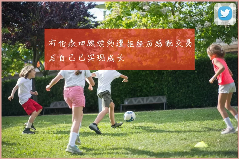 布伦森回顾续约遭拒经历感慨交易后自己已实现成长