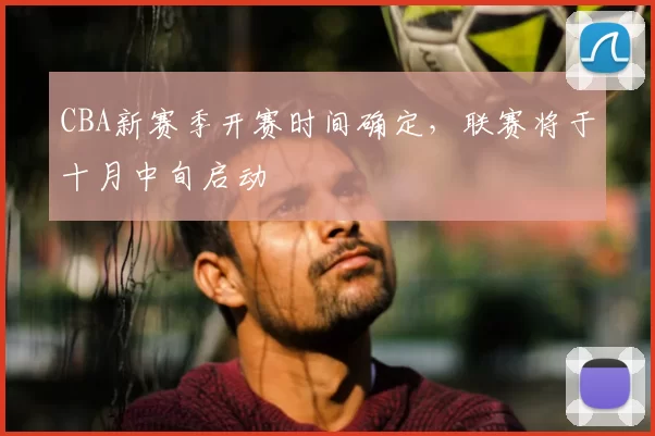 CBA新赛季开赛时间确定,联赛将于十月中旬启动