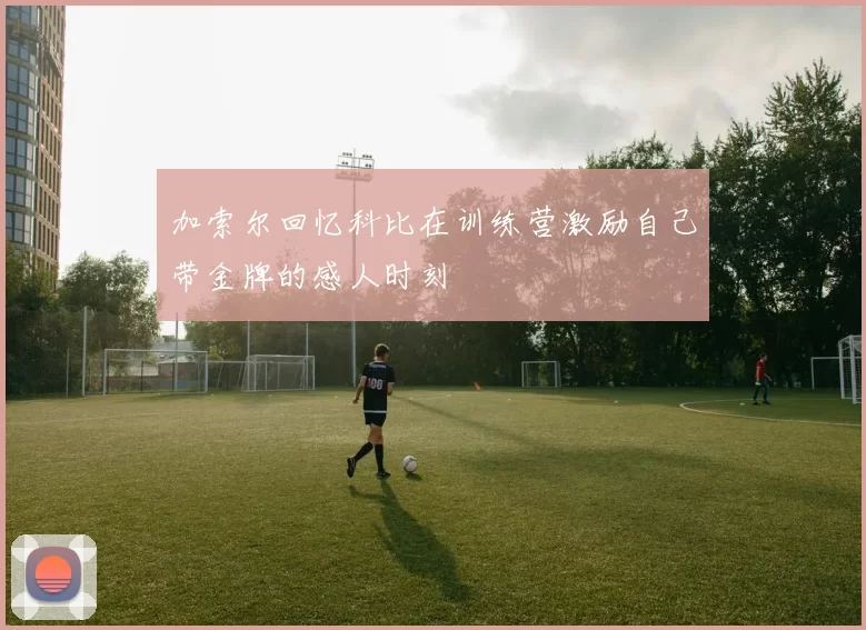 加索尔回忆科比在训练营激励自己带金牌的感人时刻