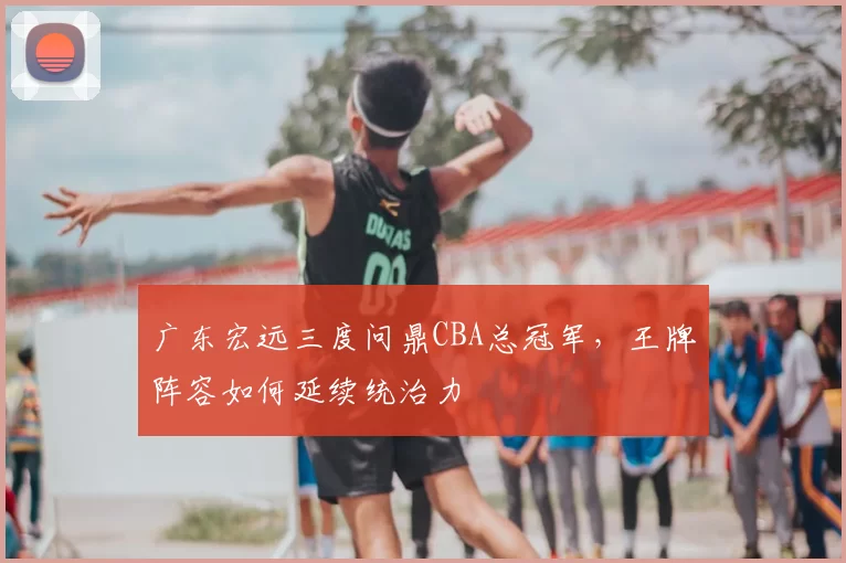 广东宏远三度问鼎CBA总冠军,王牌阵容如何延续统治力