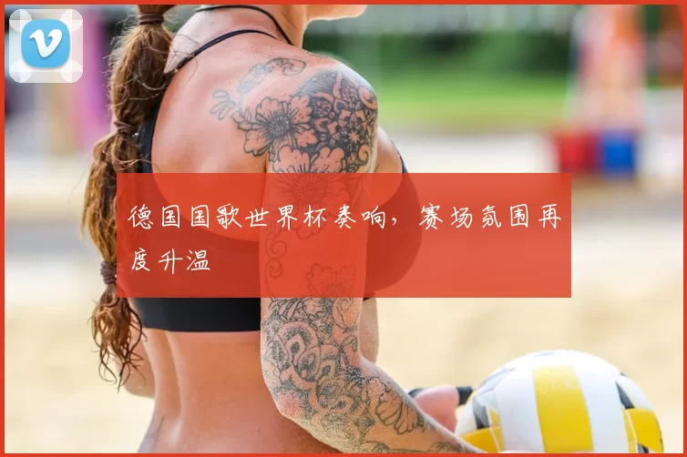 德国国歌世界杯奏响,赛场氛围再度升温