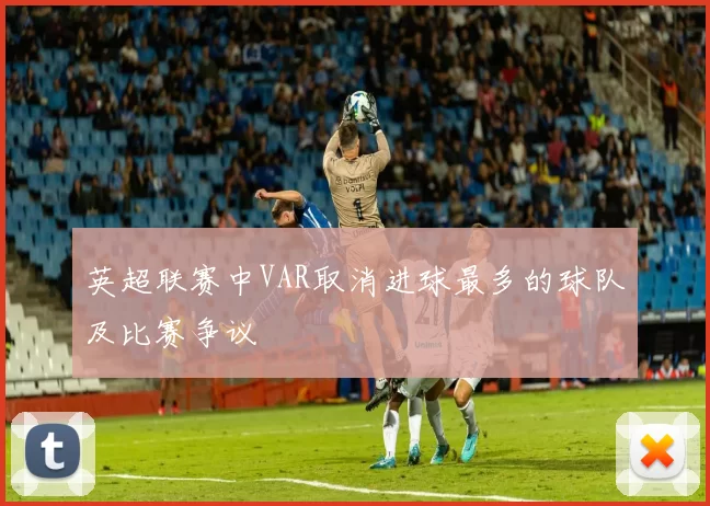 英超联赛中VAR取消进球最多的球队及比赛争议