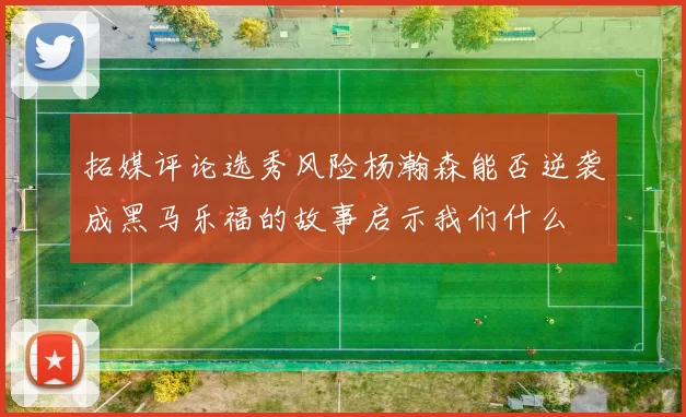 拓媒评论选秀风险杨瀚森能否逆袭成黑马乐福的故事启示我们什么