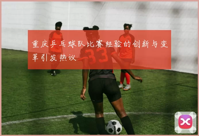 重庆乒乓球队比赛经验的创新与变革引发热议