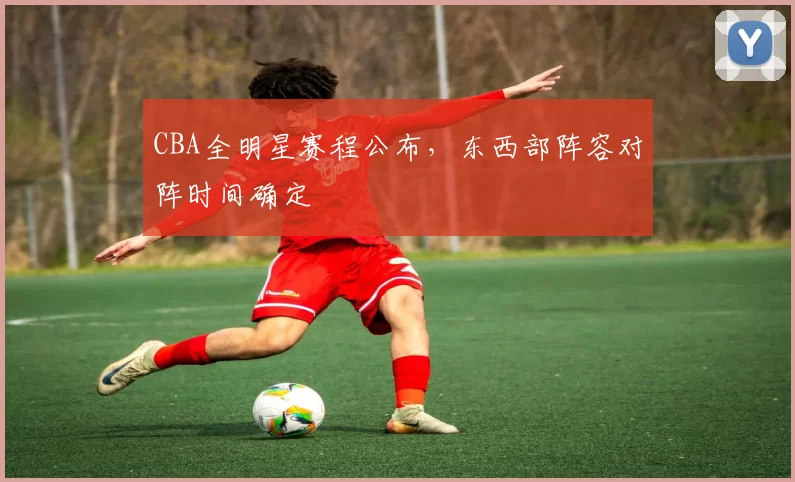 CBA全明星赛程公布,东西部阵容对阵时间确定