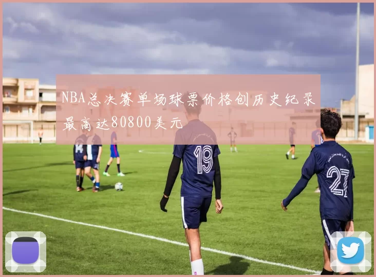 NBA总决赛单场球票价格创历史纪录最高达80800美元