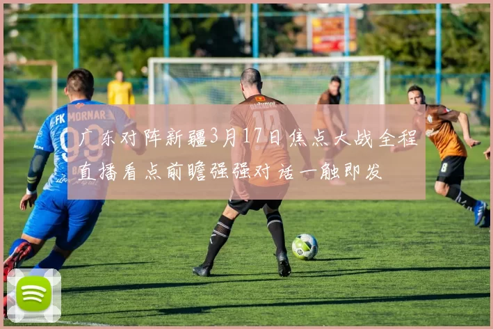 广东对阵新疆3月17日焦点大战全程直播看点前瞻强强对话一触即发