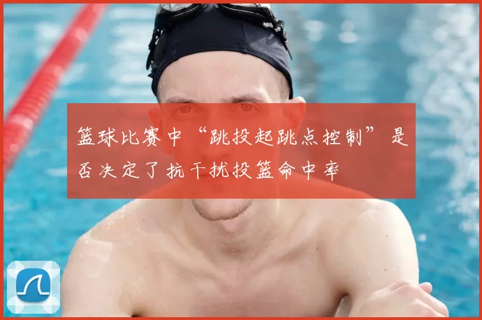 篮球比赛中“跳投起跳点控制”是否决定了抗干扰投篮命中率