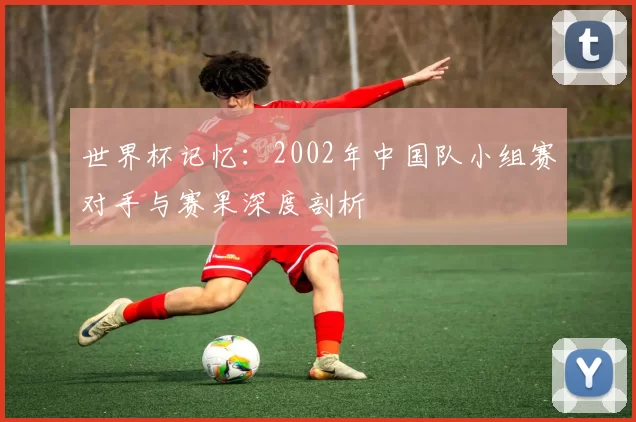 世界杯记忆:2002年中国队小组赛对手与赛果深度剖析