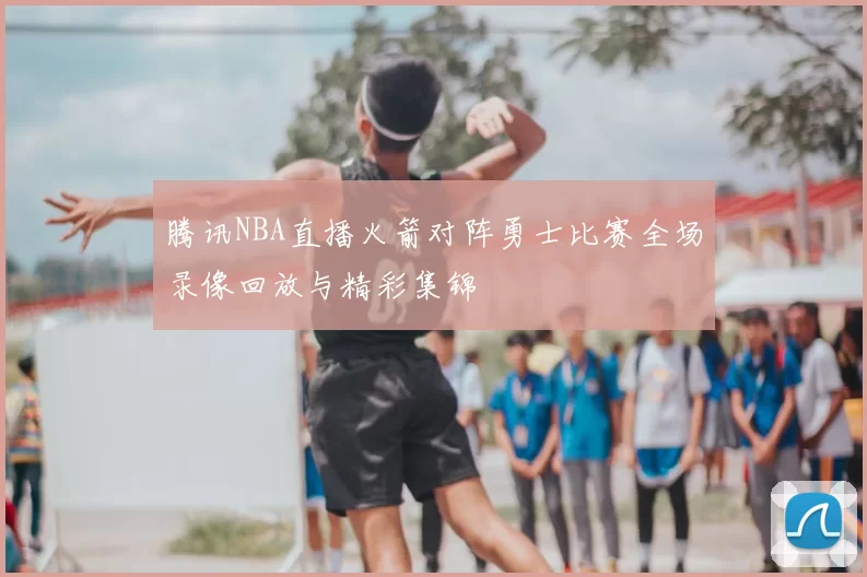 腾讯NBA直播火箭对阵勇士比赛全场录像回放与精彩集锦