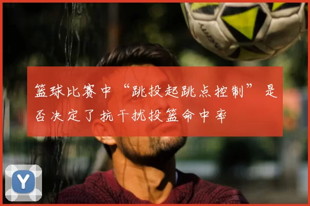 篮球比赛中“跳投起跳点控制”是否决定了抗干扰投篮命中率