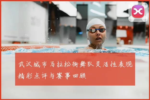 武汉城市马拉松街舞队灵活性表现精彩点评与赛事回顾
