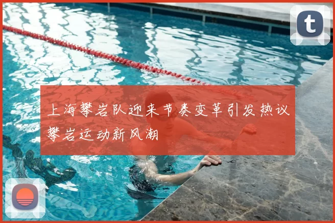上海攀岩队迎来节奏变革引发热议攀岩运动新风潮