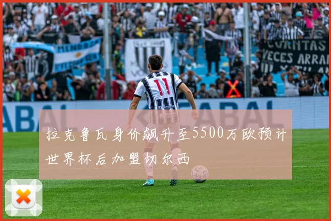 拉克鲁瓦身价飙升至5500万欧预计世界杯后加盟切尔西