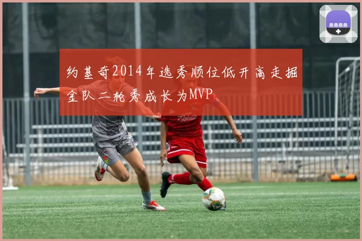 约基奇2014年选秀顺位低开高走掘金队二轮秀成长为MVP