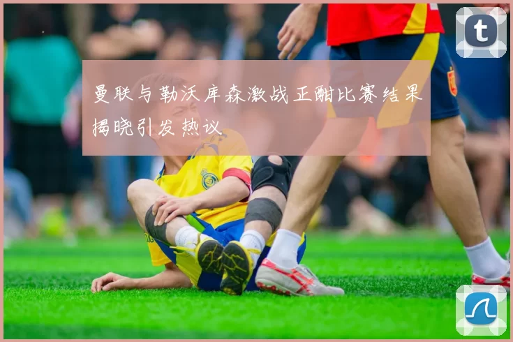 曼联与勒沃库森激战正酣比赛结果揭晓引发热议