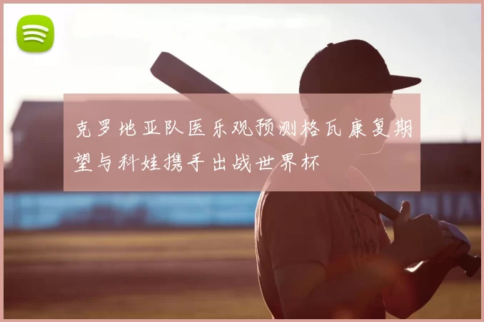 克罗地亚队医乐观预测格瓦康复期望与科娃携手出战世界杯