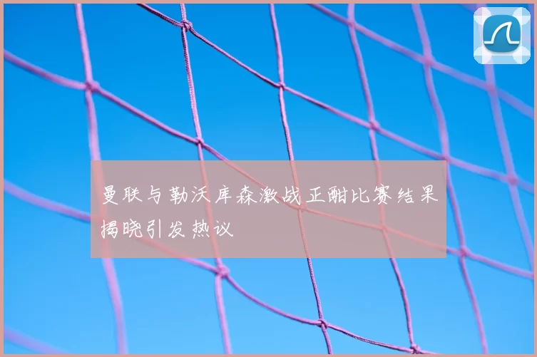 曼联与勒沃库森激战正酣比赛结果揭晓引发热议