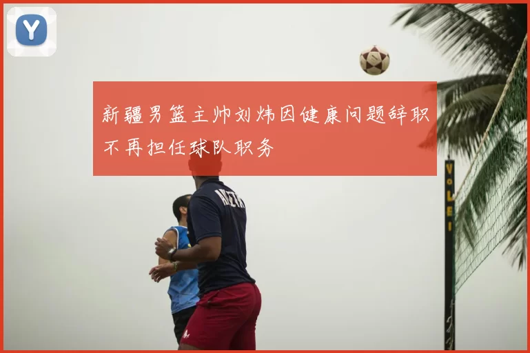 新疆男篮主帅刘炜因健康问题辞职不再担任球队职务
