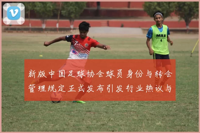 新版中国足球协会球员身份与转会管理规定正式发布引发行业热议与期待
