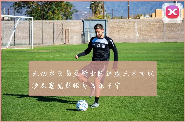 米切尔交易至骑士队达成三方协议涉及塞克斯顿与马尔卡宁