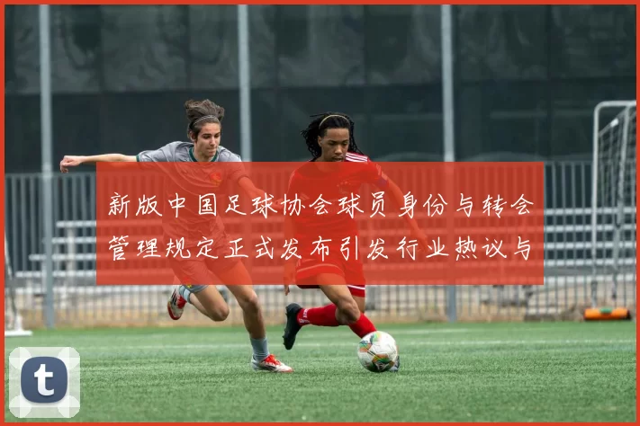 新版中国足球协会球员身份与转会管理规定正式发布引发行业热议与期待