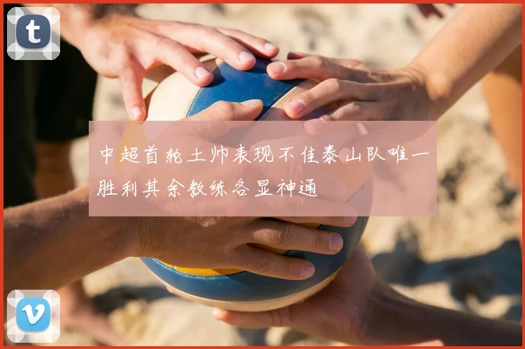 中超首轮土帅表现不佳泰山队唯一胜利其余教练各显神通