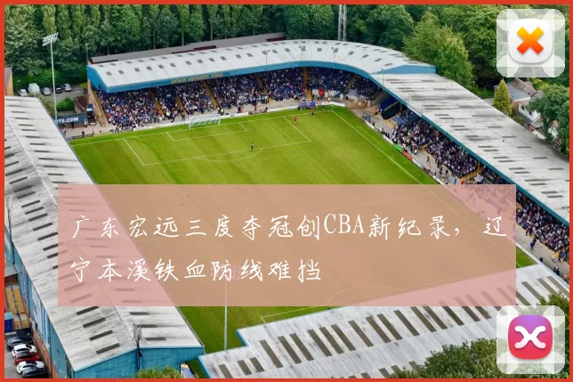 广东宏远三度夺冠创CBA新纪录,辽宁本溪铁血防线难挡
