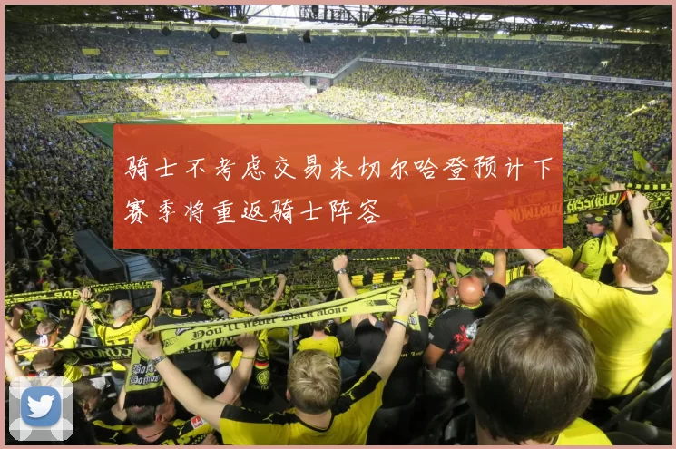 骑士不考虑交易米切尔哈登预计下赛季将重返骑士阵容