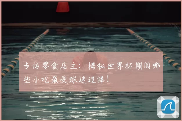 专访零食店主：揭秘世界杯期间哪些小吃最受球迷追捧！
