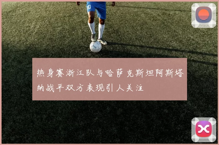 热身赛浙江队与哈萨克斯坦阿斯塔纳战平双方表现引人关注