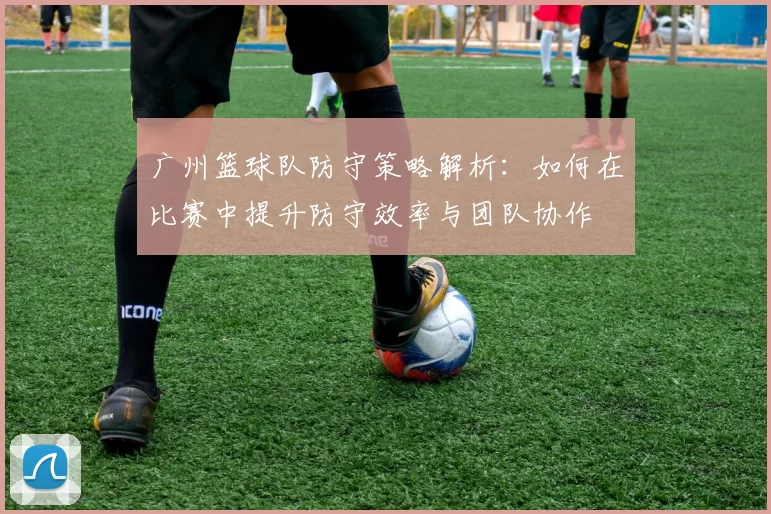 广州篮球队防守策略解析：如何在比赛中提升防守效率与团队协作