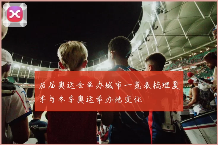 历届奥运会举办城市一览表梳理夏季与冬季奥运举办地变化