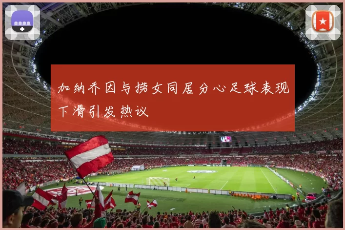 加纳乔因与捞女同居分心足球表现下滑引发热议