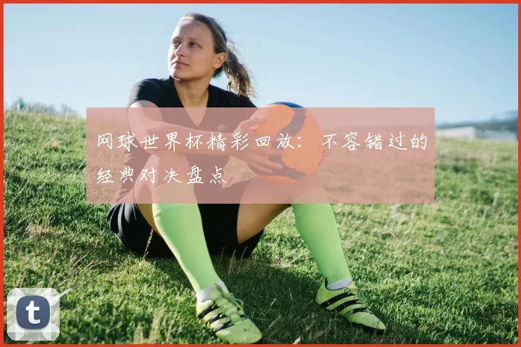 网球世界杯精彩回放:不容错过的经典对决盘点