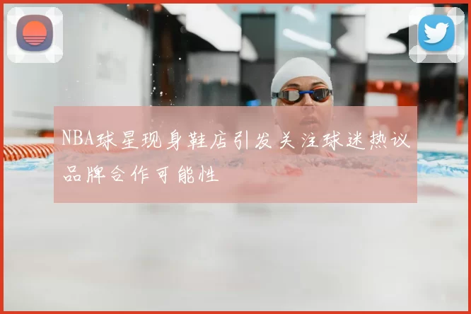 NBA球星现身鞋店引发关注球迷热议品牌合作可能性