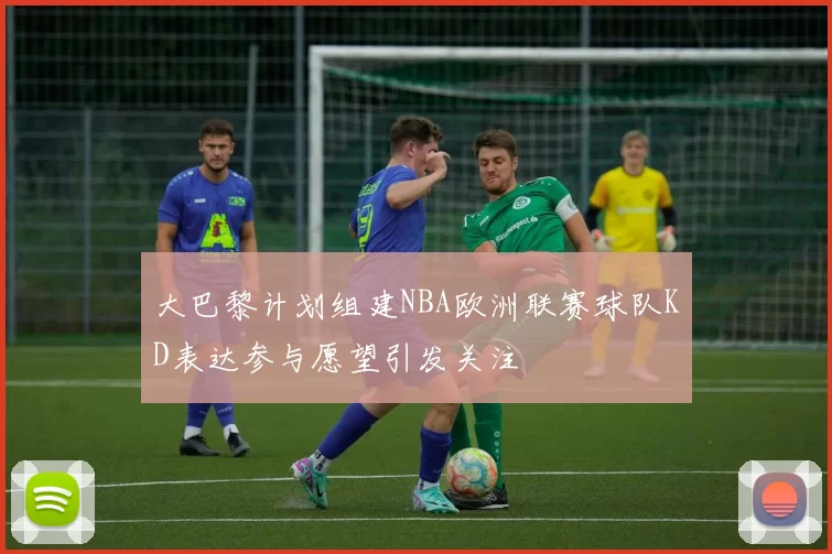 大巴黎计划组建NBA欧洲联赛球队KD表达参与愿望引发关注