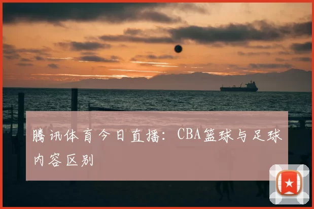 腾讯体育今日直播：CBA篮球与足球内容区别