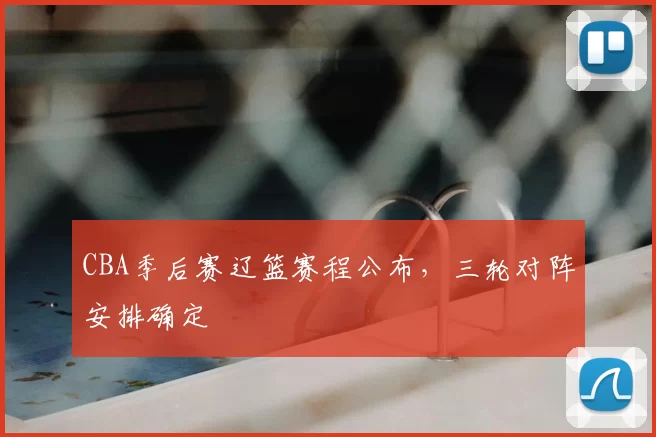 CBA季后赛辽篮赛程公布，三轮对阵安排确定