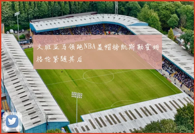 文班亚马领跑NBA盖帽榜凯斯勒霍姆格伦紧随其后