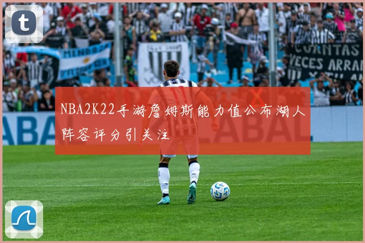 NBA2K22手游詹姆斯能力值公布湖人阵容评分引关注