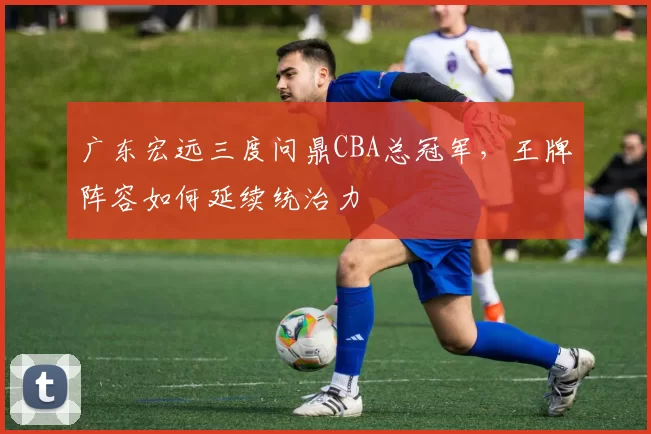 广东宏远三度问鼎CBA总冠军,王牌阵容如何延续统治力